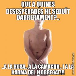 QUE A QUINES DESESPERADES HE SEDUÏT DARRERAMENT?.. ..A LA ROSA.. A LA CAMACHO.. I A LA KARMA DEL LLOBREGAT!!!
