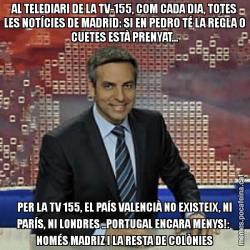 AL TELEDIARI DE LA TV-155, COM CADA DIA, TOTES LES NOTÍCIES DE MADRID: SI EN PEDRO TÉ LA REGLA O CUETES ESTÀ PRENYAT... PER LA TV 155, EL PAÍS VALENCIÀ NO EXISTEIX, NI PARÍS, NI LONDRES ..PORTUGAL ENCARA MENYS!:  NOMÉS MADRIZ I LA RESTA DE COLÒNIES
