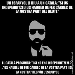 UN ESPANYOL LI DIU A UN CATALÀ: "SI US INDEPENDITZEU US HAUREU DE FER CÀRREC DE LA VOSTRA PART DEL DEUTE" EL CATALÀ PREGUNTA: "I SI NO ENS INDEPENDITZEM ?" .."US HAUREU DE FER CÀRREC DE LA VOSTRA PART I DE LA NOSTRA" RESPÒN L'ESPANYOL