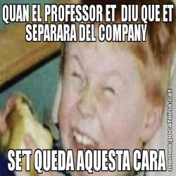 QUAN EL PROFESSOR ET  DIU QUE ET SEPARARA DEL COMPANY  SE’T QUEDA AQUESTA CARA