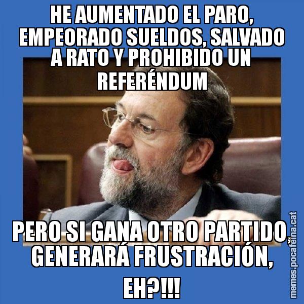HE AUMENTADO EL PARO, EMPEORADO SUELDOS, SALVADO A RATO Y PROHIBIDO UN REFERÉNDUM PERO SI GANA OTRO PARTIDO, GENERARÁ FRUSTRACIÓN, EH?!!! - Mmmmmariano Rajoy