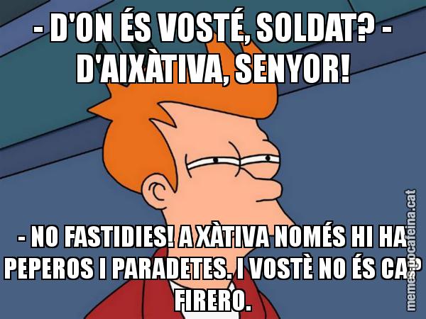 - D'ON ÉS VOSTÉ, SOLDAT? - D'AIXÀTIVA, SENYOR! - NO FASTIDIES! A XÀTIVA NOMÉS HI HA PEPEROS I PARADETES. I VOSTÈ NO ÉS CAP FIRERO. - Futurama Fry