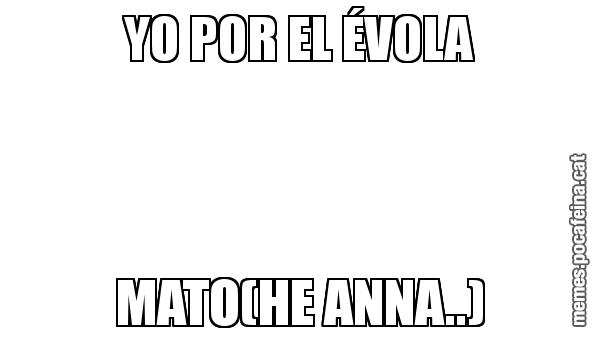 YO POR EL ÉVOLA MATO(HE ANNA..)