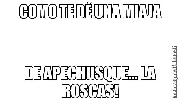 COMO TE DÉ UNA MIAJA DE APECHUSQUE... LA ROSCAS!