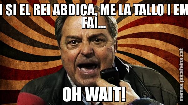 I SI EL REI ABDICA, ME LA TALLO I EM FAI... OH WAIT!