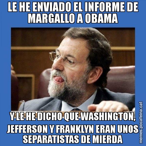 LE HE ENVIADO EL INFORME DE MARGALLO A OBAMA Y LE HE DICHO QUE WASHINGTON, JEFFERSON Y FRANKLYN ERAN UNOS SEPARATISTAS DE MIERDA - Mmmmmariano Rajoy