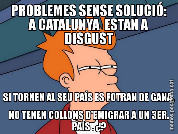 PROBLEMES SENSE SOLUCIÓ: A CATALUNYA  ESTAN A DISGUST SI TORNEN AL SEU PAÍS ES FOTRAN DE GANA, NO TENEN COLLONS D'EMIGRAR A UN 3ER. PAÍS . ¿? - Futurama Fry