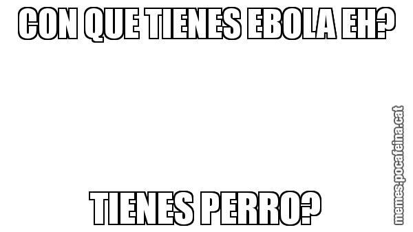 CON QUE TIENES EBOLA EH? TIENES PERRO?