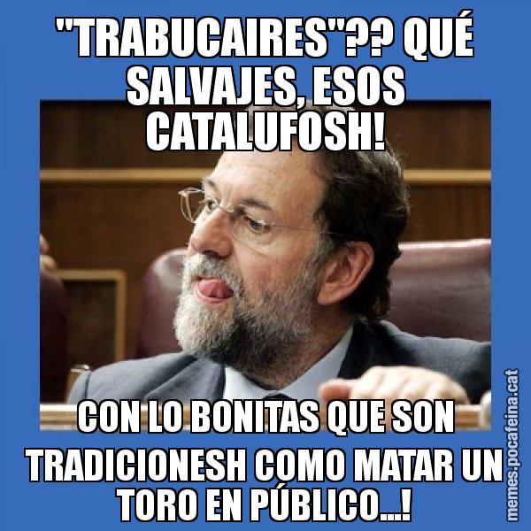 "TRABUCAIRES"?? QUÉ SALVAJES, ESOS CATALUFOSH! CON LO BONITAS QUE SON TRADICIONESH COMO MATAR UN TORO EN PÚBLICO...! - Mmmmmariano Rajoy