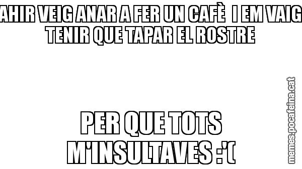 AHIR VEIG ANAR A FER UN CAFÈ  I EM VAIG TENIR QUE TAPAR EL ROSTRE PER QUE TOTS M'INSULTAVES :'(