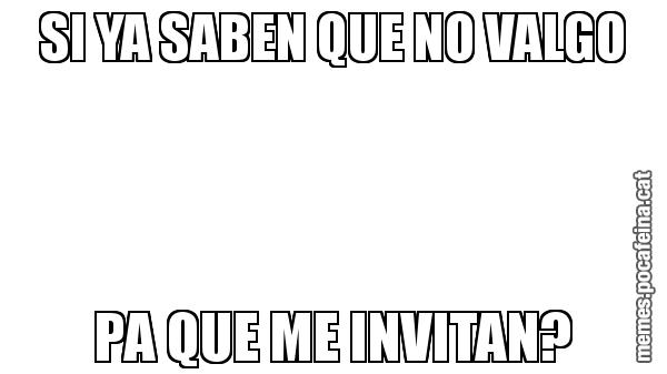 SI YA SABEN QUE NO VALGO PA QUE ME INVITAN?