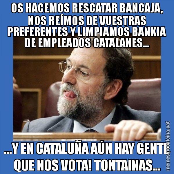 OS HACEMOS RESCATAR BANCAJA, NOS REÍMOS DE VUESTRAS PREFERENTES Y LIMPIAMOS BANKIA DE EMPLEADOS CATALANES... ...Y EN CATALUÑA AÚN HAY GENTE QUE NOS VOTA! TONTAINAS... - Mmmmmariano Rajoy