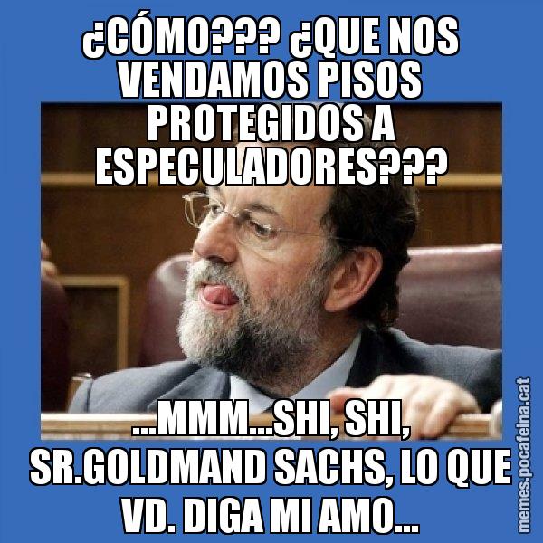 ¿CÓMO??? ¿QUE NOS VENDAMOS PISOS PROTEGIDOS A ESPECULADORES??? ...MMM...SHI, SHI, SR.GOLDMAND SACHS, LO QUE VD. DIGA MI AMO... - Mmmmmariano Rajoy