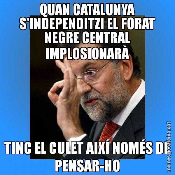QUAN CATALUNYA S'INDEPENDITZI EL FORAT NEGRE CENTRAL IMPLOSIONARÀ TINC EL CULET AIXÍ NOMÉS DE PENSAR-HO - Rajoy Zero