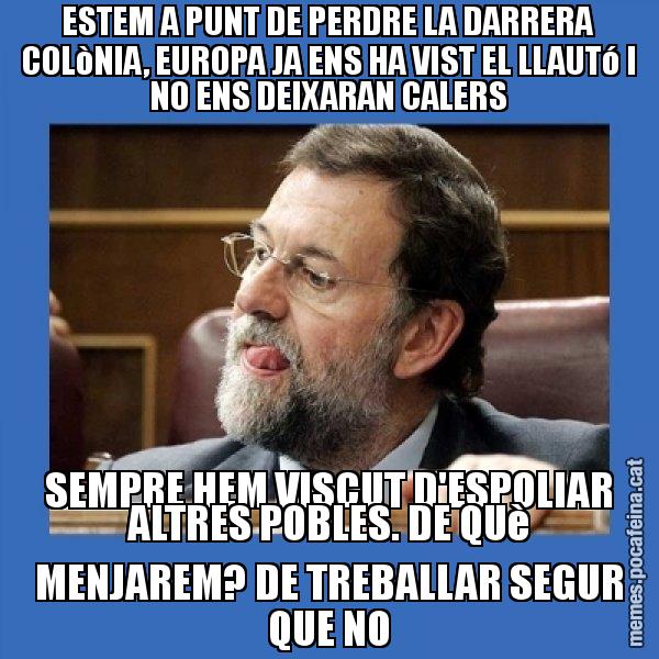 ESTEM A PUNT DE PERDRE LA DARRERA COLòNIA, EUROPA JA ENS HA VIST EL LLAUTó I NO ENS DEIXARAN CALERS SEMPRE HEM VISCUT D'ESPOLIAR ALTRES POBLES. DE QUè MENJAREM? DE TREBALLAR SEGUR QUE NO - Mmmmmariano Rajoy