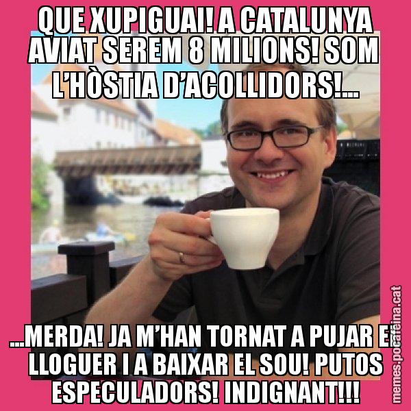 QUE XUPIGUAI! A CATALUNYA AVIAT SEREM 8 MILIONS! SOM L’HÒSTIA D’ACOLLIDORS!... ...MERDA! JA M’HAN TORNAT A PUJAR EL LLOGUER I A BAIXAR EL SOU! PUTOS ESPECULADORS! INDIGNANT!!! - Puto Gilipolles