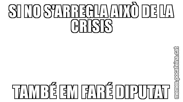 SI NO S'ARREGLA AIXÒ DE LA CRISIS TAMBÉ EM FARÉ DIPUTAT
