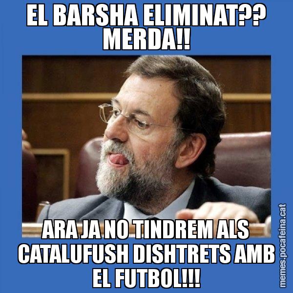 EL BARSHA ELIMINAT?? MERDA!! ARA JA NO TINDREM ALS CATALUFUSH DISHTRETS AMB EL FUTBOL!!! - Mmmmmariano Rajoy