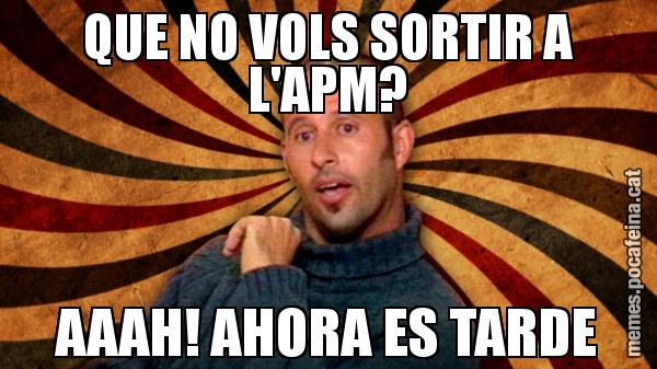 QUE NO VOLS SORTIR A L'APM? AAAH! AHORA ES TARDE