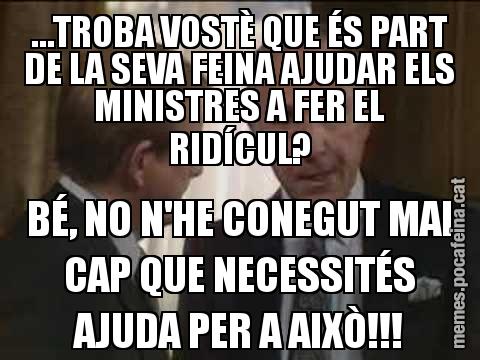 …TROBA VOSTÈ QUE ÉS PART DE LA SEVA FEINA AJUDAR ELS MINISTRES A FER EL RIDÍCUL? BÉ, NO N'HE CONEGUT MAI CAP QUE NECESSITÉS AJUDA PER A AIXÒ!!!