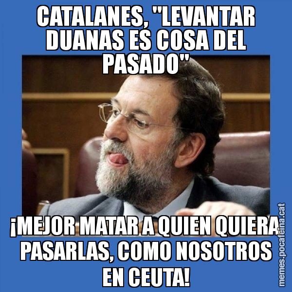 CATALANES, "LEVANTAR DUANAS ES COSA DEL PASADO" ¡MEJOR MATAR A QUIEN QUIERA PASARLAS, COMO NOSOTROS EN CEUTA! - Mmmmmariano Rajoy