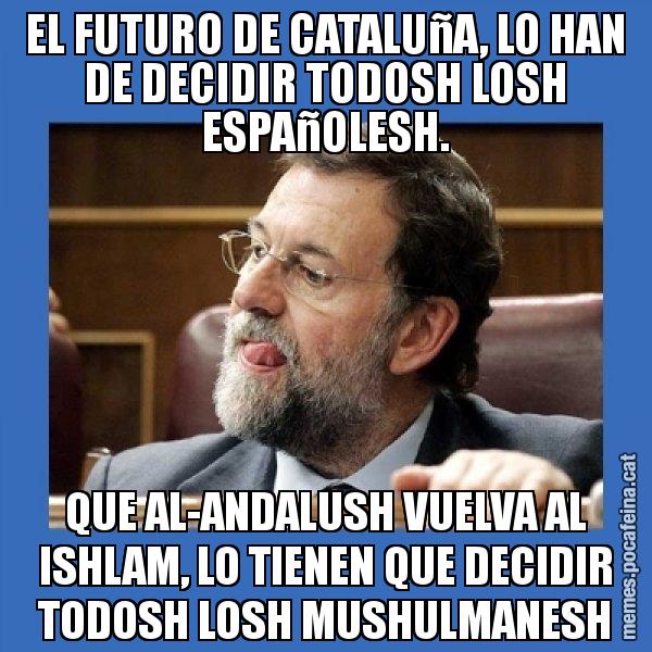 EL FUTURO DE CATALUñA, LO HAN DE DECIDIR TODOSH LOSH ESPAñOLESH. QUE AL-ANDALUSH VUELVA AL ISHLAM, LO TIENEN QUE DECIDIR TODOSH LOSH MUSHULMANESH - Mmmmmariano Rajoy