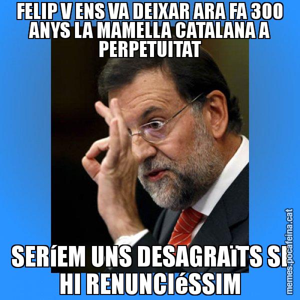 FELIP V ENS VA DEIXAR ARA FA 300 ANYS LA MAMELLA CATALANA A PERPETUITAT SERíEM UNS DESAGRAïTS SI HI RENUNCIéSSIM - Rajoy Zero