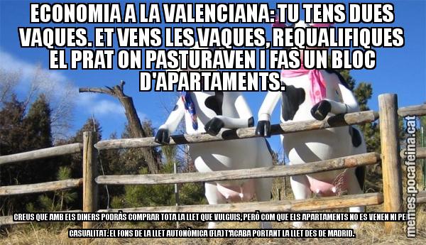 ECONOMIA A LA VALENCIANA: TU TENS DUES VAQUES. ET VENS LES VAQUES, REQUALIFIQUES EL PRAT ON PASTURAVEN I FAS UN BLOC D'APARTAMENTS. CREUS QUE AMB ELS DINERS PODRÀS COMPRAR TOTA LA LLET QUE VULGUIS, PERÒ COM QUE ELS APARTAMENTS NO ES VENEN NI PER CASUALITAT. EL FONS DE LA LLET AUTONÒMICA (FLA) T'ACABA PORTANT LA LLET DES DE MADRID.