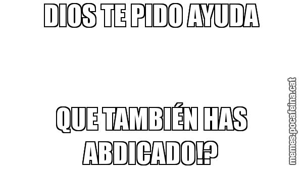 DIOS TE PIDO AYUDA QUE TAMBIÉN HAS ABDICADO!?