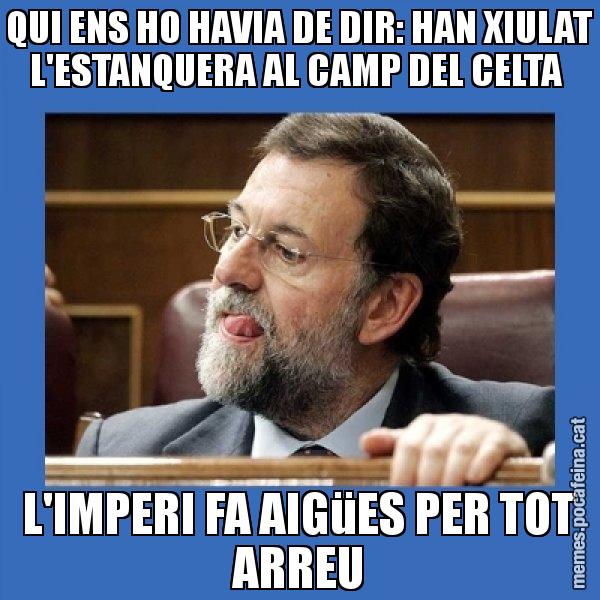 QUI ENS HO HAVIA DE DIR: HAN XIULAT L'ESTANQUERA AL CAMP DEL CELTA  L'IMPERI FA AIGüES PER TOT ARREU - Mmmmmariano Rajoy