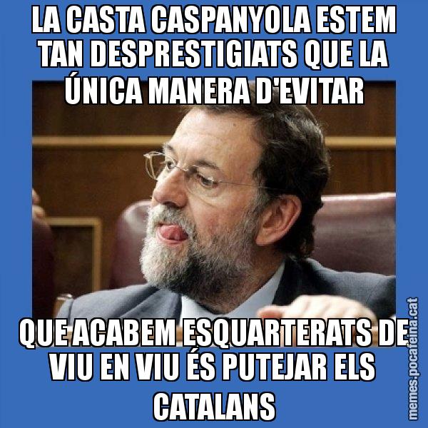 LA CASTA CASPANYOLA ESTEM TAN DESPRESTIGIATS QUE LA ÚNICA MANERA D'EVITAR QUE ACABEM ESQUARTERATS DE VIU EN VIU ÉS PUTEJAR ELS CATALANS - Mmmmmariano Rajoy