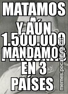 MATAMOS A 1.500.000 PERSONAS  Y AÚN MANDAMOS EN 3 PAÍSES