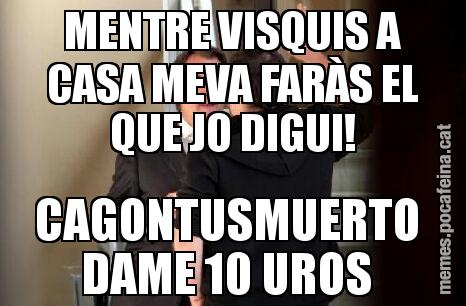 MENTRE VISQUIS A CASA MEVA FARÀS EL QUE JO DIGUI! CAGONTUSMUERTO  DAME 10 UROS